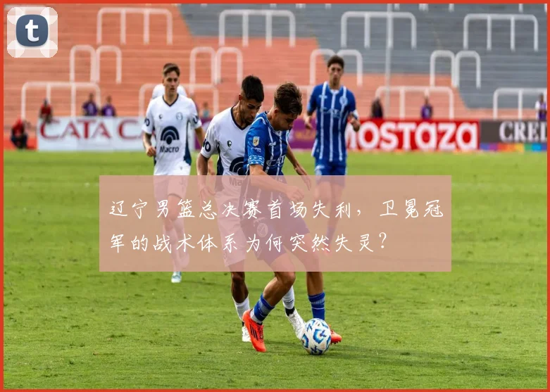 辽宁男篮总决赛首场失利，卫冕冠军的战术体系为何突然失灵？