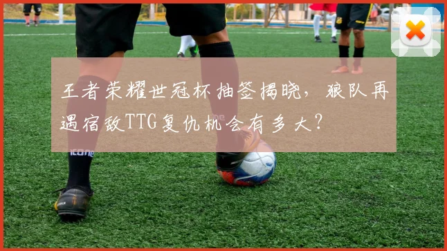 王者荣耀世冠杯抽签揭晓，狼队再遇宿敌TTG复仇机会有多大？
