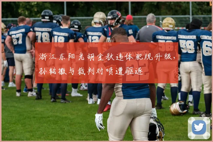 浙江东阳光胡金秋违体犯规升级，孙铭徽与裁判对喷遭驱逐