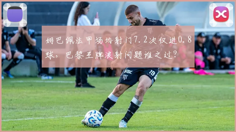 姆巴佩法甲场均射门7.2次仅进0.8球，巴黎王牌浪射问题谁之过？