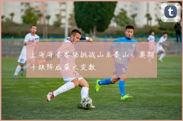 上海海港客场挑战山东泰山，奥斯卡缺阵成最大变数