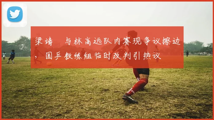 梁靖崑与林高远队内赛现争议擦边，国乒教练组临时改判引热议