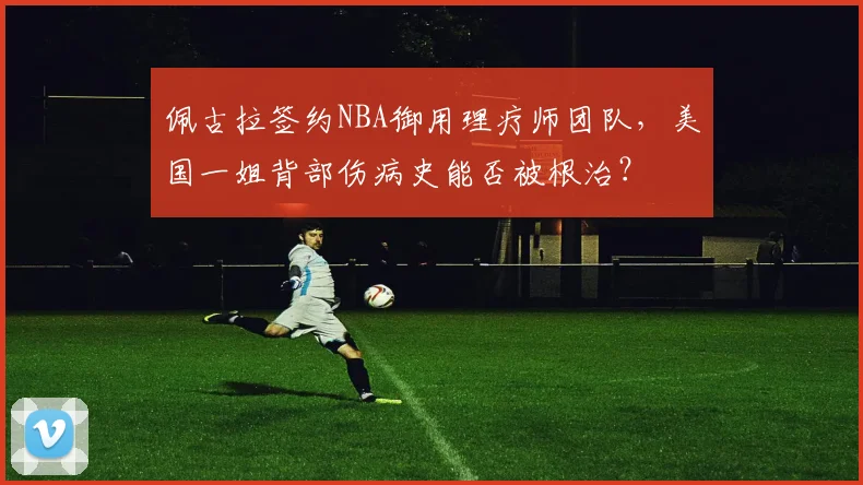 佩古拉签约NBA御用理疗师团队，美国一姐背部伤病史能否被根治？