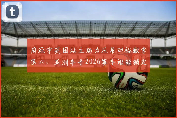 周冠宇英国站主场力压角田裕毅拿第六，亚洲车手2026赛季谁能锁定席位？